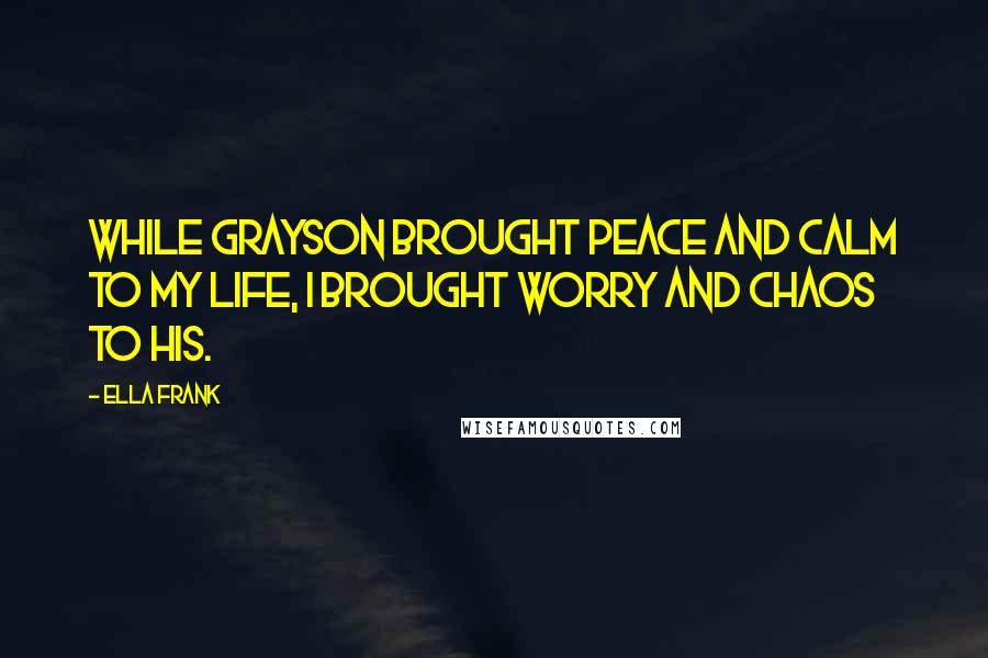 Ella Frank Quotes: While Grayson brought peace and calm to my life, I brought worry and chaos to his.