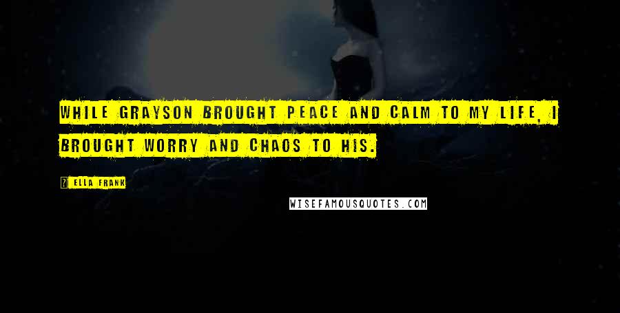 Ella Frank Quotes: While Grayson brought peace and calm to my life, I brought worry and chaos to his.