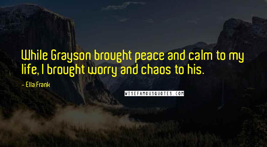 Ella Frank Quotes: While Grayson brought peace and calm to my life, I brought worry and chaos to his.
