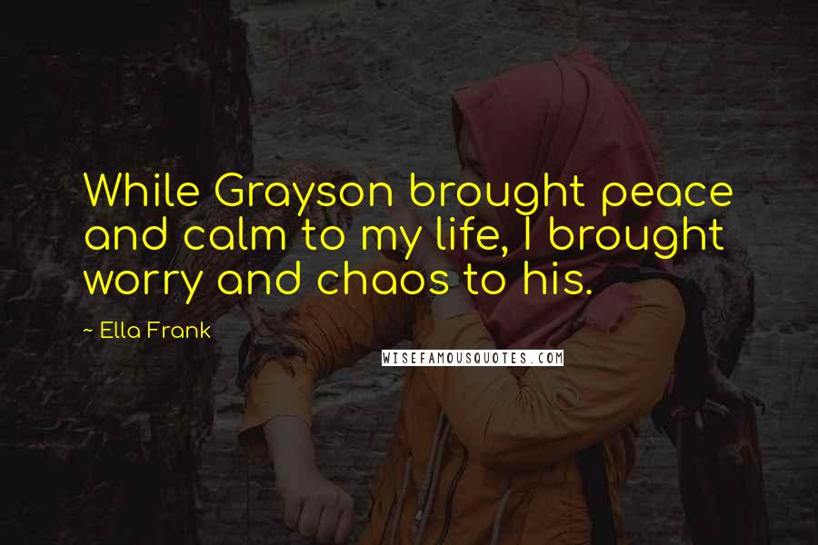 Ella Frank Quotes: While Grayson brought peace and calm to my life, I brought worry and chaos to his.