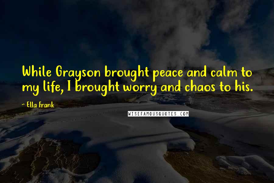 Ella Frank Quotes: While Grayson brought peace and calm to my life, I brought worry and chaos to his.