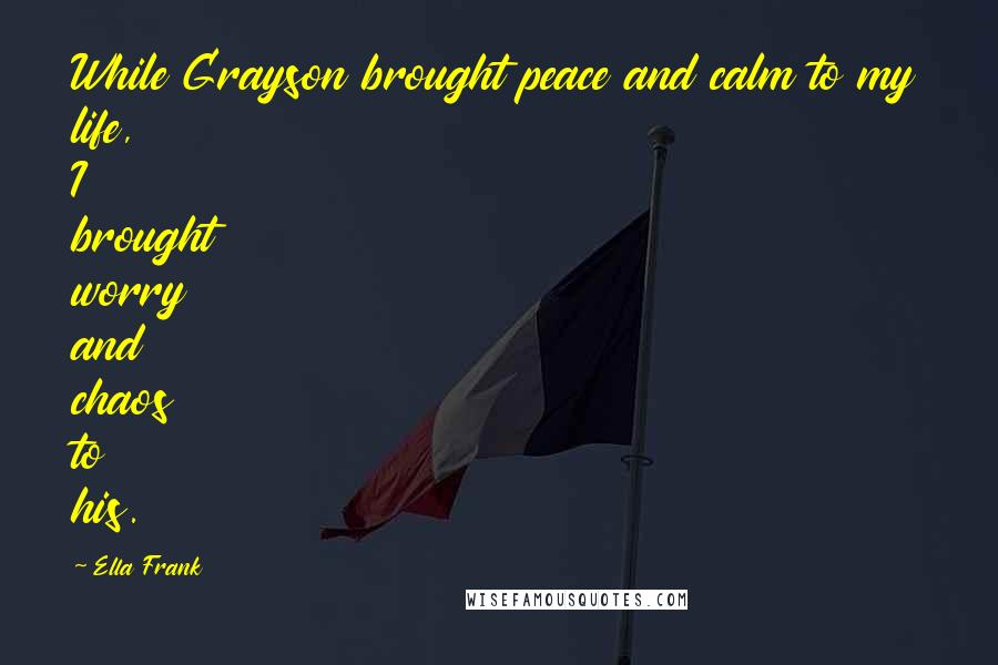 Ella Frank Quotes: While Grayson brought peace and calm to my life, I brought worry and chaos to his.