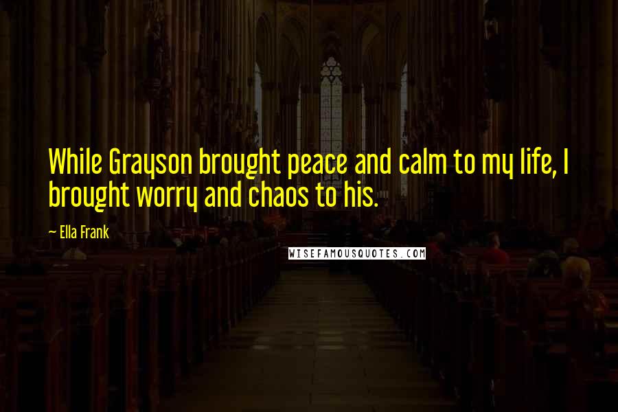 Ella Frank Quotes: While Grayson brought peace and calm to my life, I brought worry and chaos to his.