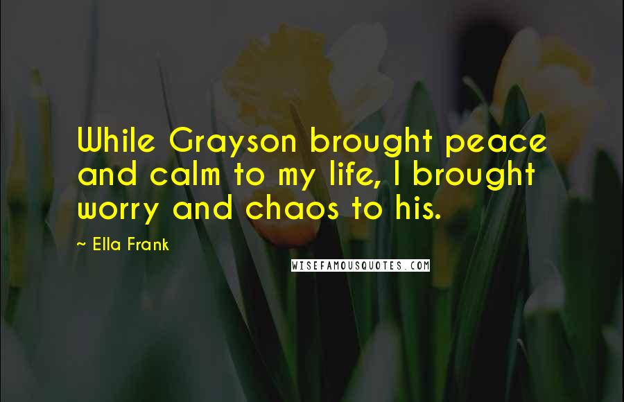 Ella Frank Quotes: While Grayson brought peace and calm to my life, I brought worry and chaos to his.