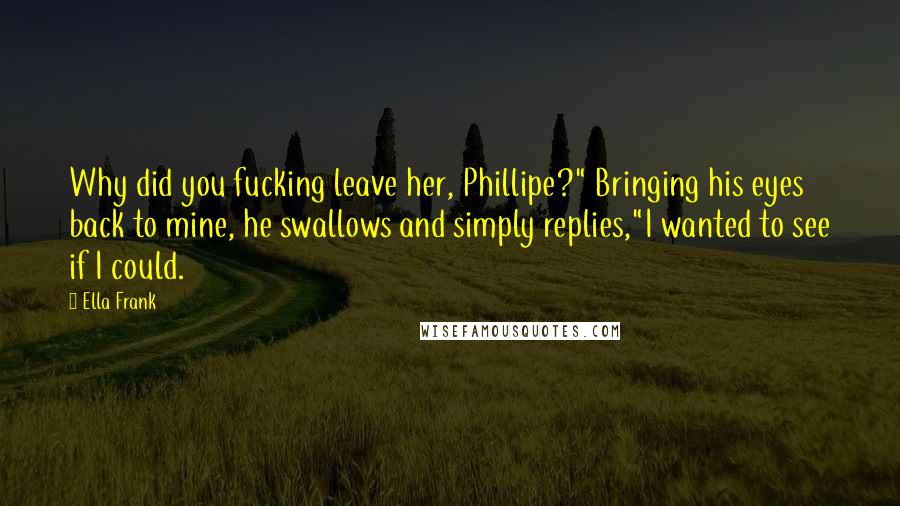 Ella Frank Quotes: Why did you fucking leave her, Phillipe?" Bringing his eyes back to mine, he swallows and simply replies,"I wanted to see if I could.