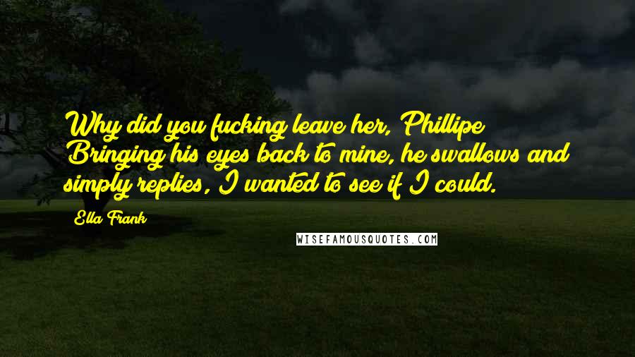 Ella Frank Quotes: Why did you fucking leave her, Phillipe?" Bringing his eyes back to mine, he swallows and simply replies,"I wanted to see if I could.