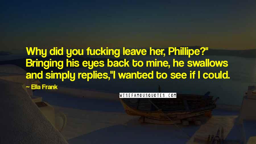 Ella Frank Quotes: Why did you fucking leave her, Phillipe?" Bringing his eyes back to mine, he swallows and simply replies,"I wanted to see if I could.