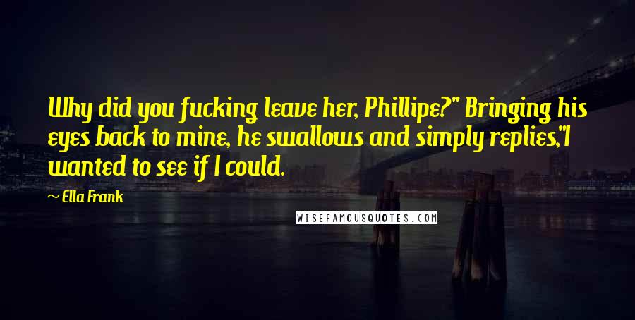 Ella Frank Quotes: Why did you fucking leave her, Phillipe?" Bringing his eyes back to mine, he swallows and simply replies,"I wanted to see if I could.