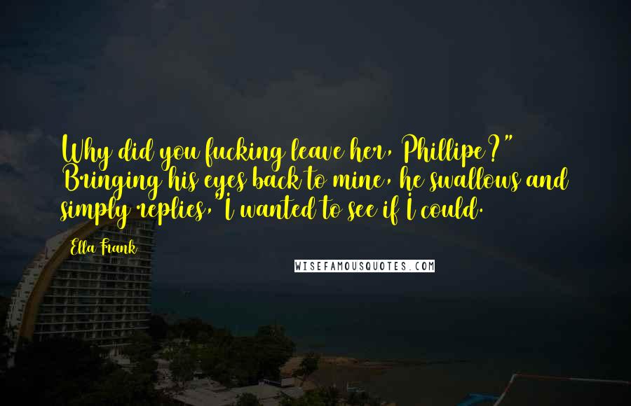 Ella Frank Quotes: Why did you fucking leave her, Phillipe?" Bringing his eyes back to mine, he swallows and simply replies,"I wanted to see if I could.