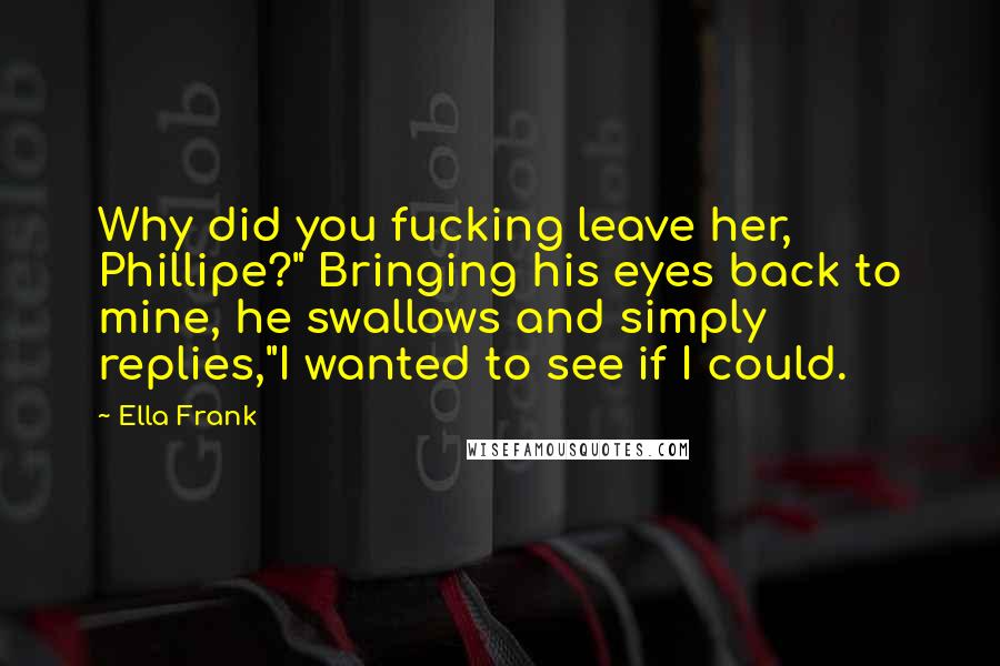 Ella Frank Quotes: Why did you fucking leave her, Phillipe?" Bringing his eyes back to mine, he swallows and simply replies,"I wanted to see if I could.