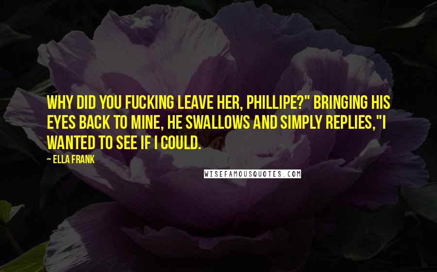 Ella Frank Quotes: Why did you fucking leave her, Phillipe?" Bringing his eyes back to mine, he swallows and simply replies,"I wanted to see if I could.