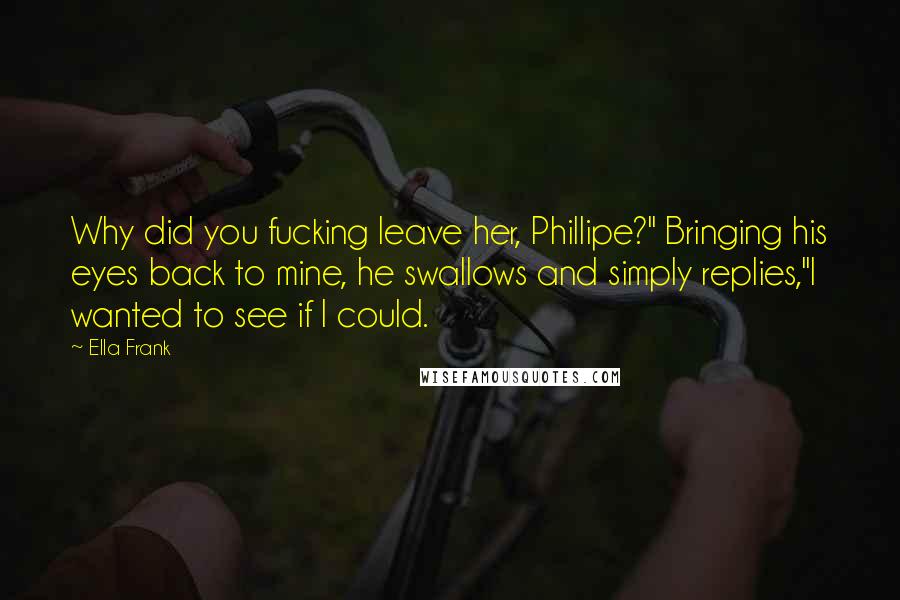 Ella Frank Quotes: Why did you fucking leave her, Phillipe?" Bringing his eyes back to mine, he swallows and simply replies,"I wanted to see if I could.