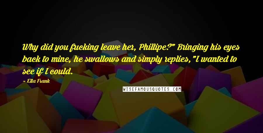 Ella Frank Quotes: Why did you fucking leave her, Phillipe?" Bringing his eyes back to mine, he swallows and simply replies,"I wanted to see if I could.