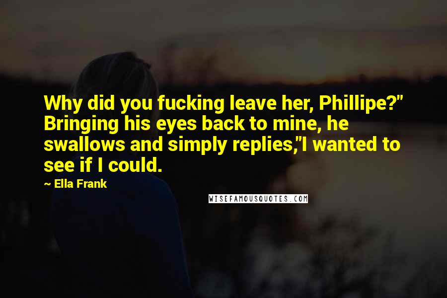 Ella Frank Quotes: Why did you fucking leave her, Phillipe?" Bringing his eyes back to mine, he swallows and simply replies,"I wanted to see if I could.