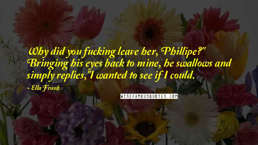 Ella Frank Quotes: Why did you fucking leave her, Phillipe?" Bringing his eyes back to mine, he swallows and simply replies,"I wanted to see if I could.