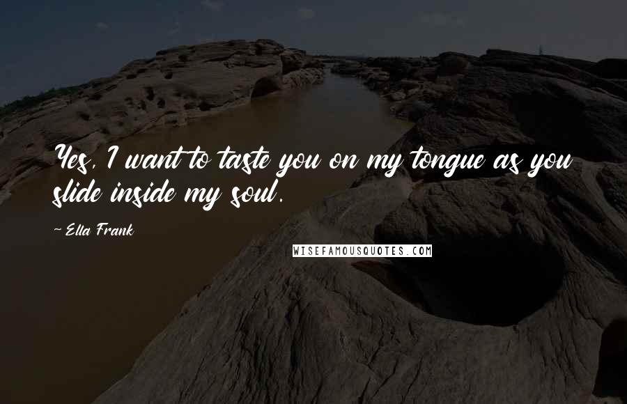 Ella Frank Quotes: Yes, I want to taste you on my tongue as you slide inside my soul.