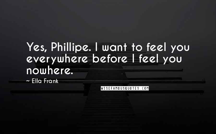 Ella Frank Quotes: Yes, Phillipe. I want to feel you everywhere before I feel you nowhere.