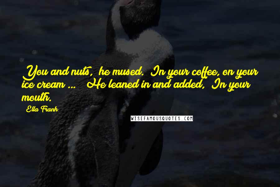 Ella Frank Quotes: You and nuts," he mused. "In your coffee, on your ice cream ... " He leaned in and added, "In your mouth.