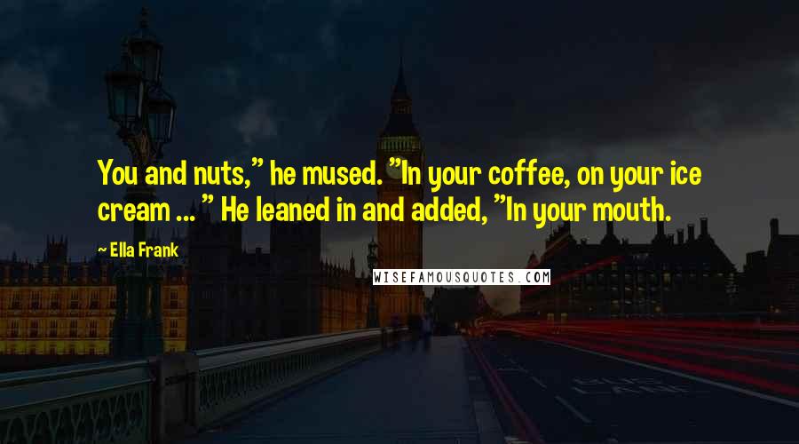 Ella Frank Quotes: You and nuts," he mused. "In your coffee, on your ice cream ... " He leaned in and added, "In your mouth.