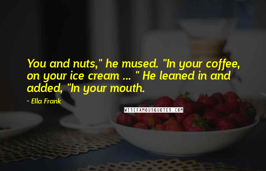 Ella Frank Quotes: You and nuts," he mused. "In your coffee, on your ice cream ... " He leaned in and added, "In your mouth.