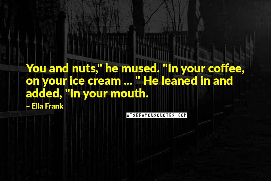 Ella Frank Quotes: You and nuts," he mused. "In your coffee, on your ice cream ... " He leaned in and added, "In your mouth.