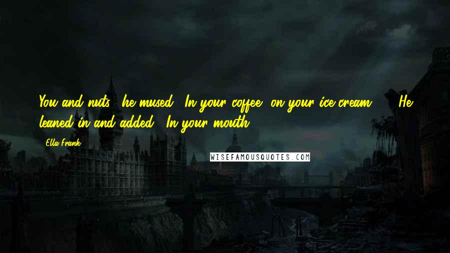 Ella Frank Quotes: You and nuts," he mused. "In your coffee, on your ice cream ... " He leaned in and added, "In your mouth.
