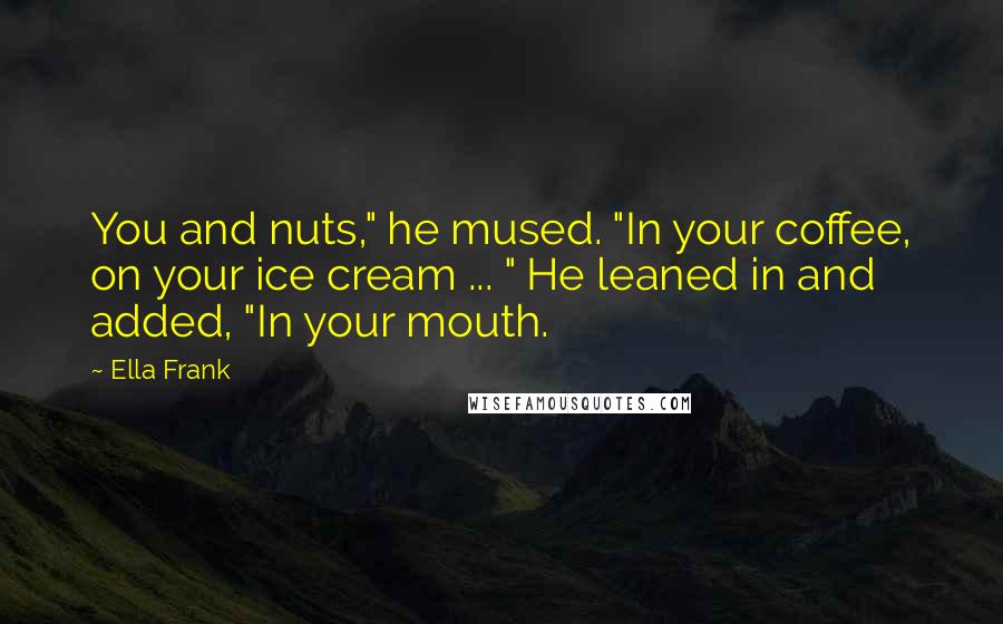 Ella Frank Quotes: You and nuts," he mused. "In your coffee, on your ice cream ... " He leaned in and added, "In your mouth.
