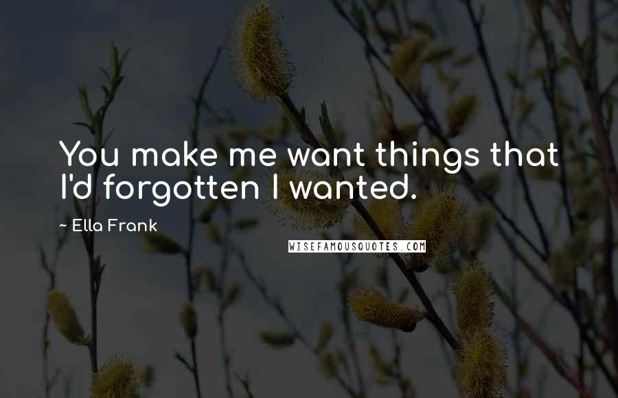 Ella Frank Quotes: You make me want things that I'd forgotten I wanted.