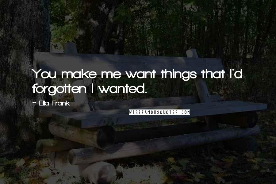 Ella Frank Quotes: You make me want things that I'd forgotten I wanted.