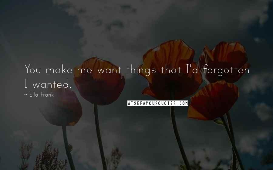 Ella Frank Quotes: You make me want things that I'd forgotten I wanted.