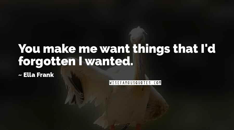 Ella Frank Quotes: You make me want things that I'd forgotten I wanted.