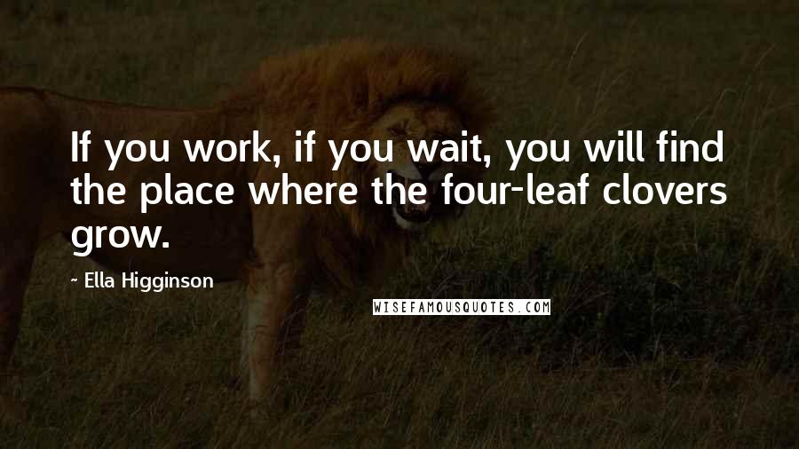 Ella Higginson Quotes: If you work, if you wait, you will find the place where the four-leaf clovers grow.