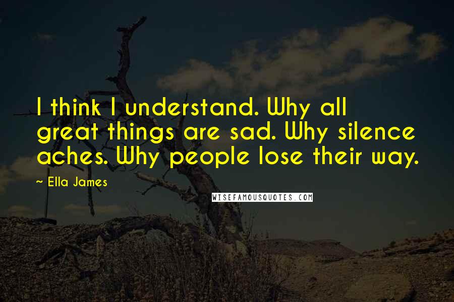 Ella James Quotes: I think I understand. Why all great things are sad. Why silence aches. Why people lose their way.