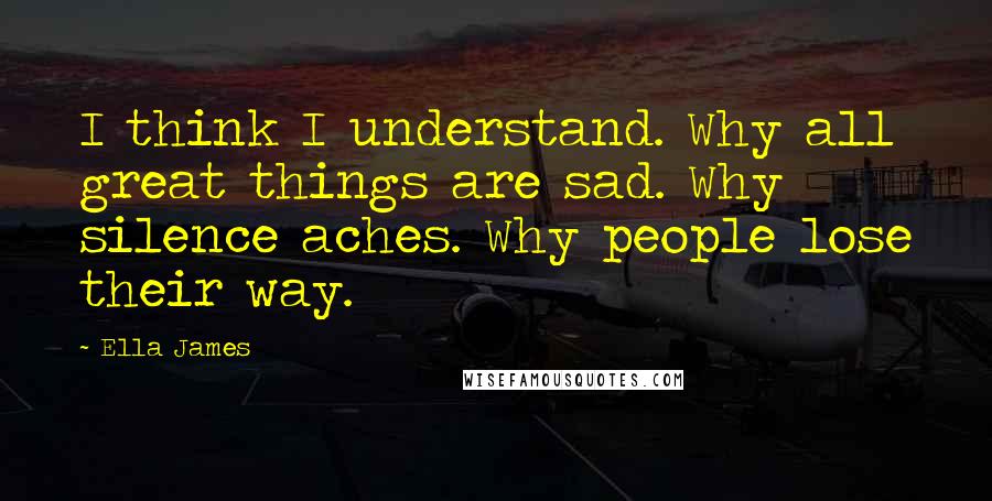 Ella James Quotes: I think I understand. Why all great things are sad. Why silence aches. Why people lose their way.