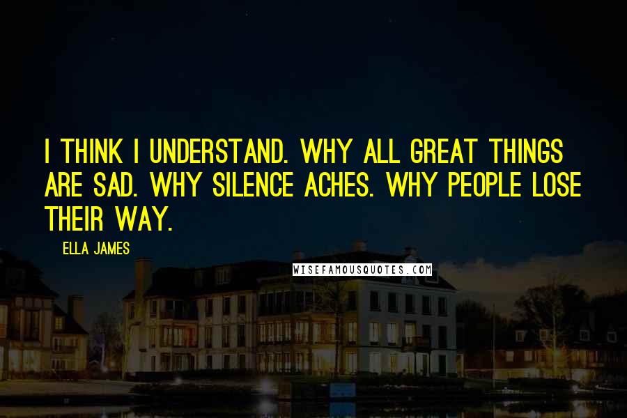 Ella James Quotes: I think I understand. Why all great things are sad. Why silence aches. Why people lose their way.