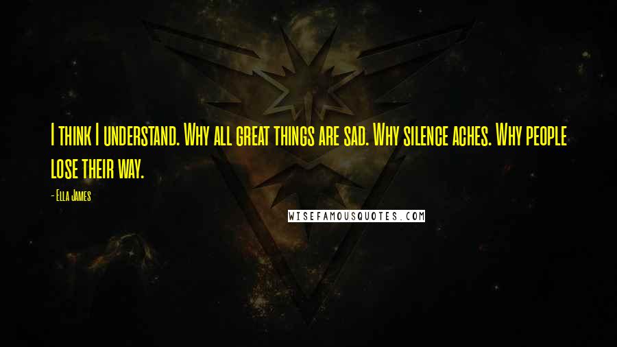 Ella James Quotes: I think I understand. Why all great things are sad. Why silence aches. Why people lose their way.