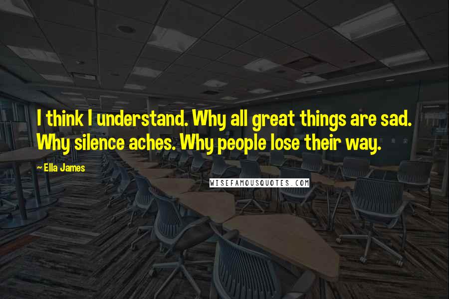 Ella James Quotes: I think I understand. Why all great things are sad. Why silence aches. Why people lose their way.