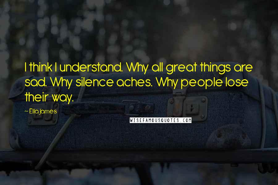 Ella James Quotes: I think I understand. Why all great things are sad. Why silence aches. Why people lose their way.