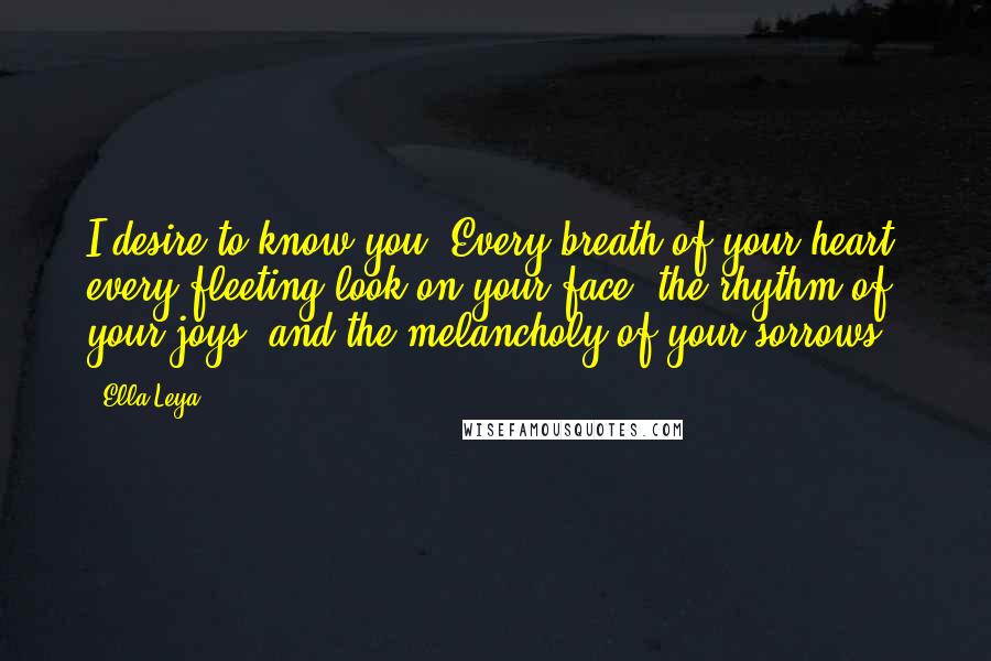 Ella Leya Quotes: I desire to know you. Every breath of your heart, every fleeting look on your face, the rhythm of your joys, and the melancholy of your sorrows.