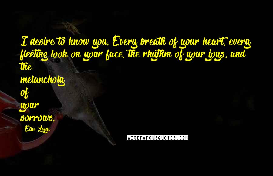 Ella Leya Quotes: I desire to know you. Every breath of your heart, every fleeting look on your face, the rhythm of your joys, and the melancholy of your sorrows.