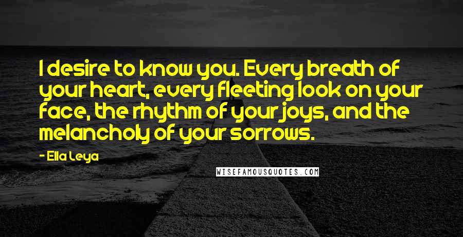 Ella Leya Quotes: I desire to know you. Every breath of your heart, every fleeting look on your face, the rhythm of your joys, and the melancholy of your sorrows.