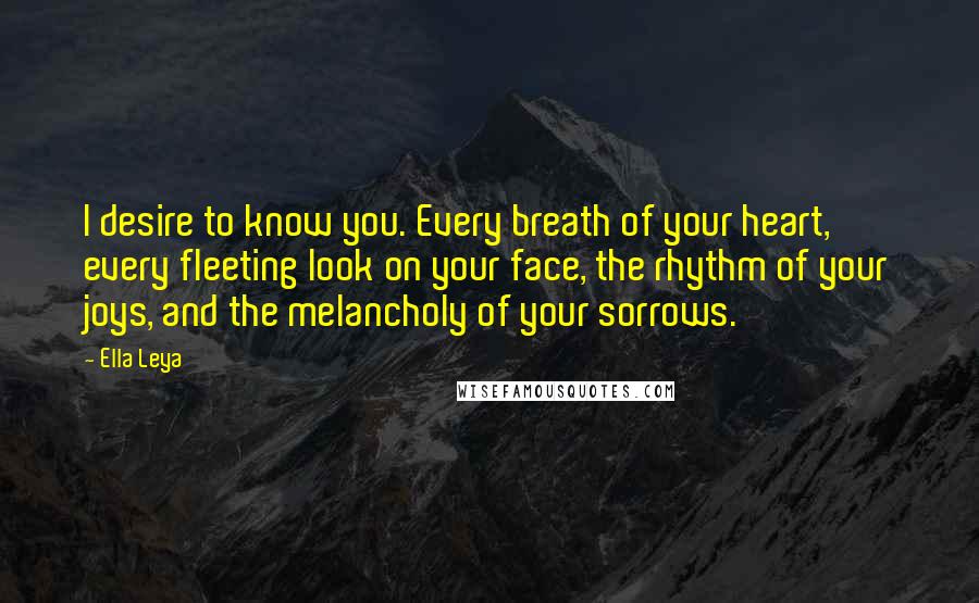 Ella Leya Quotes: I desire to know you. Every breath of your heart, every fleeting look on your face, the rhythm of your joys, and the melancholy of your sorrows.