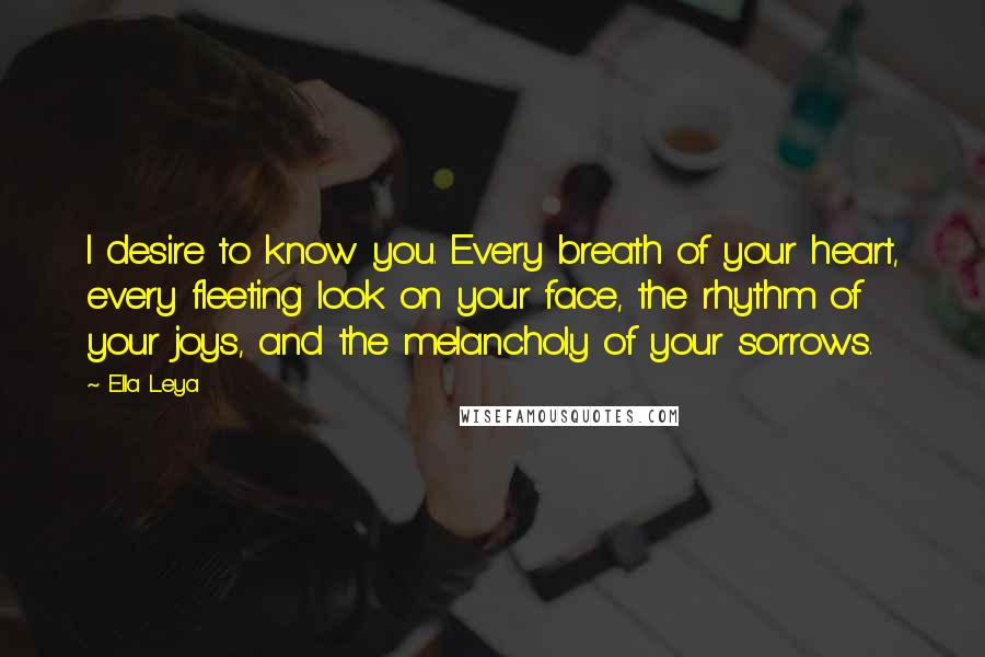 Ella Leya Quotes: I desire to know you. Every breath of your heart, every fleeting look on your face, the rhythm of your joys, and the melancholy of your sorrows.