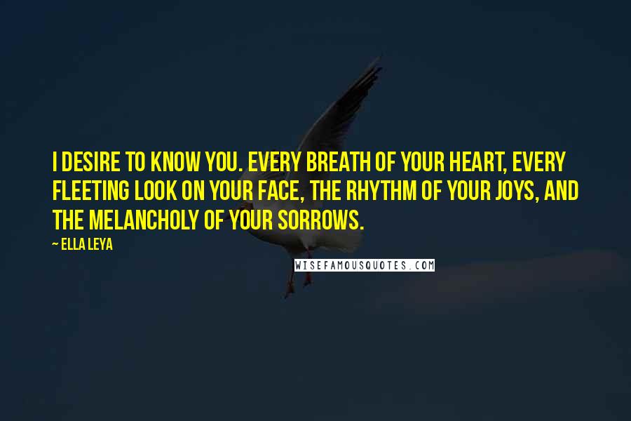 Ella Leya Quotes: I desire to know you. Every breath of your heart, every fleeting look on your face, the rhythm of your joys, and the melancholy of your sorrows.