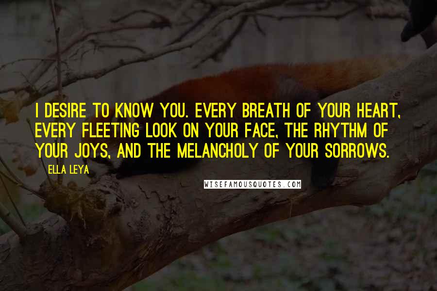 Ella Leya Quotes: I desire to know you. Every breath of your heart, every fleeting look on your face, the rhythm of your joys, and the melancholy of your sorrows.