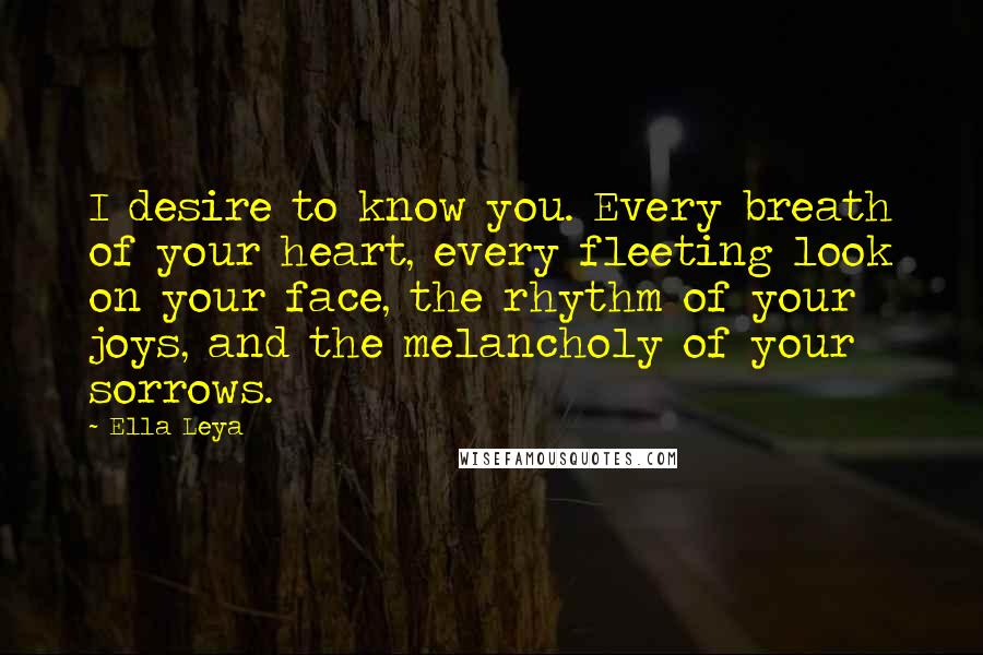 Ella Leya Quotes: I desire to know you. Every breath of your heart, every fleeting look on your face, the rhythm of your joys, and the melancholy of your sorrows.