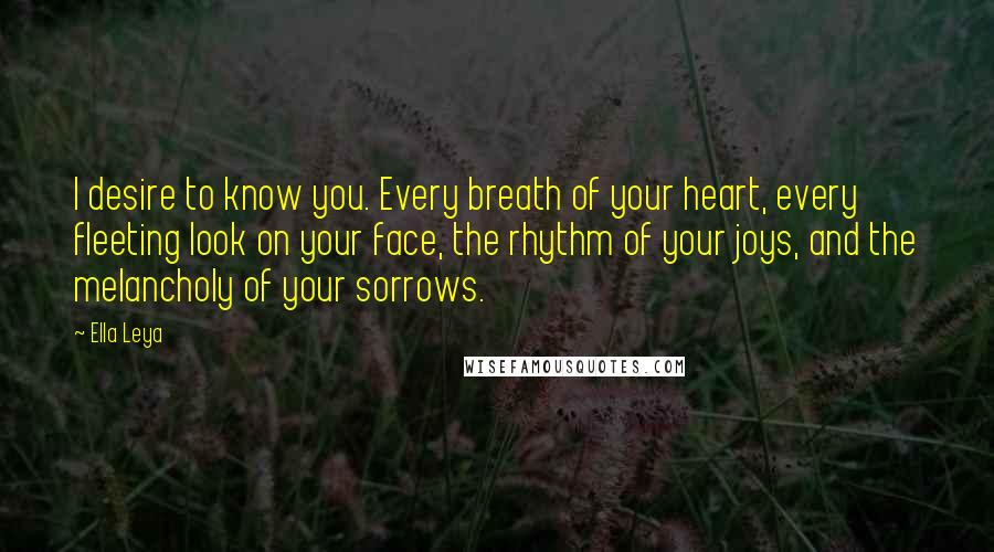 Ella Leya Quotes: I desire to know you. Every breath of your heart, every fleeting look on your face, the rhythm of your joys, and the melancholy of your sorrows.