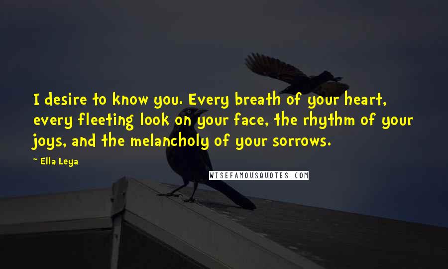 Ella Leya Quotes: I desire to know you. Every breath of your heart, every fleeting look on your face, the rhythm of your joys, and the melancholy of your sorrows.