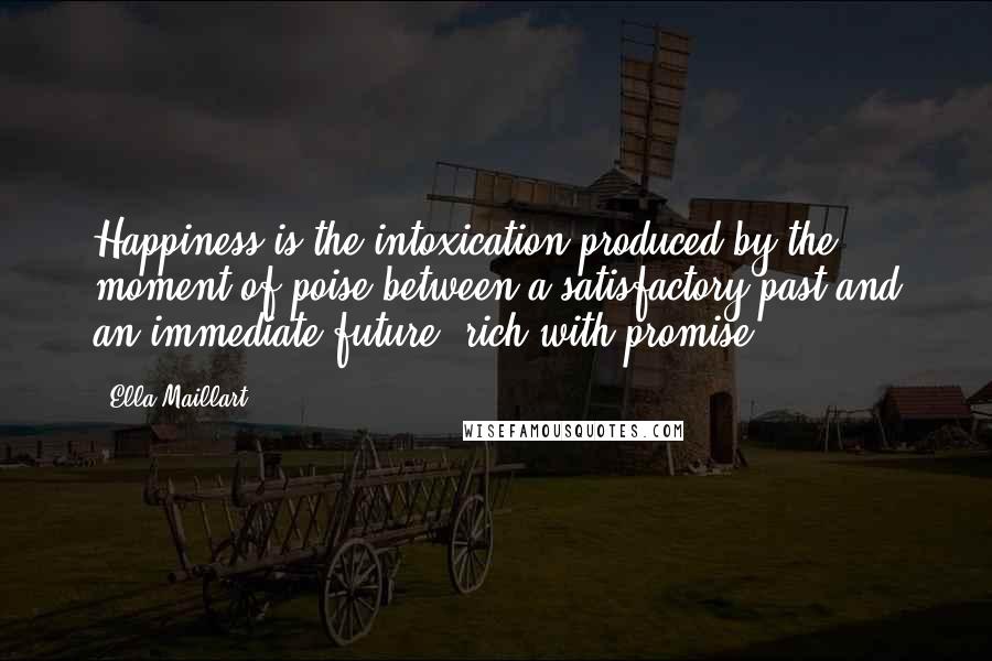 Ella Maillart Quotes: Happiness is the intoxication produced by the moment of poise between a satisfactory past and an immediate future, rich with promise.