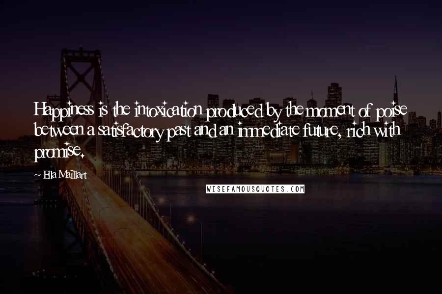 Ella Maillart Quotes: Happiness is the intoxication produced by the moment of poise between a satisfactory past and an immediate future, rich with promise.